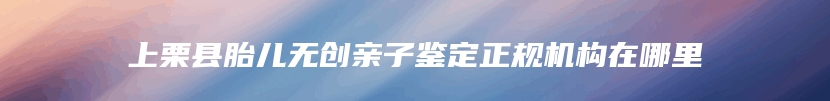 上栗县胎儿无创亲子鉴定正规机构在哪里