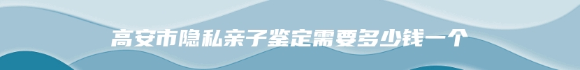 高安市隐私亲子鉴定需要多少钱一个