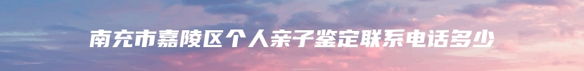 南充市嘉陵区个人亲子鉴定联系电话多少