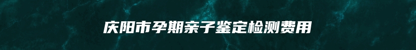 庆阳市孕期亲子鉴定检测费用