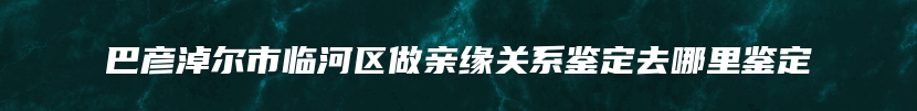 巴彦淖尔市临河区做亲缘关系鉴定去哪里鉴定