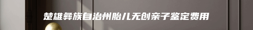 楚雄彝族自治州胎儿无创亲子鉴定费用