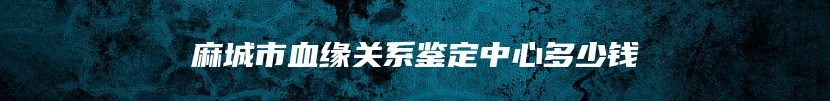 麻城市血缘关系鉴定中心多少钱