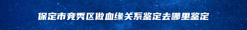 保定市竞秀区做血缘关系鉴定去哪里鉴定