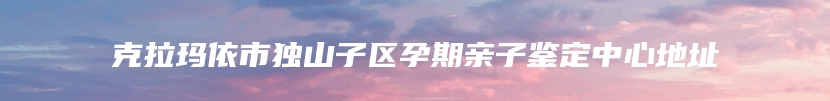 克拉玛依市独山子区孕期亲子鉴定中心地址