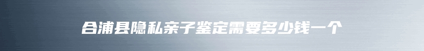 合浦县隐私亲子鉴定需要多少钱一个