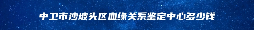 中卫市沙坡头区血缘关系鉴定中心多少钱