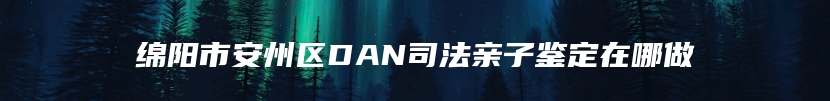 绵阳市安州区DAN司法亲子鉴定在哪做