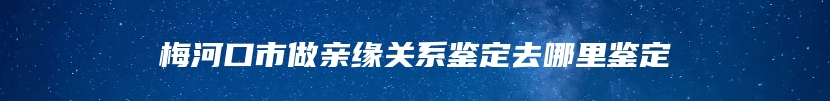 梅河口市做亲缘关系鉴定去哪里鉴定