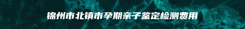 锦州市北镇市孕期亲子鉴定检测费用