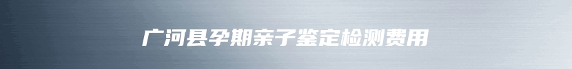 广河县孕期亲子鉴定检测费用