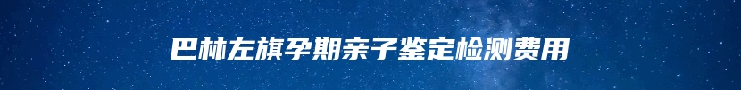 巴林左旗孕期亲子鉴定检测费用