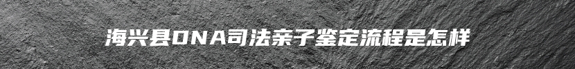 海兴县DNA司法亲子鉴定流程是怎样
