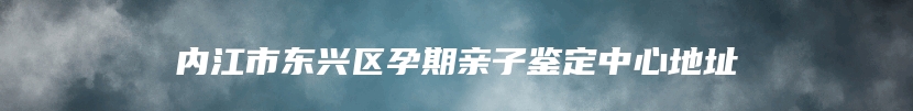 内江市东兴区孕期亲子鉴定中心地址