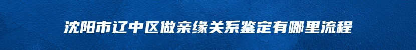 沈阳市辽中区做亲缘关系鉴定有哪里流程