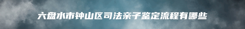 六盘水市钟山区司法亲子鉴定流程有哪些