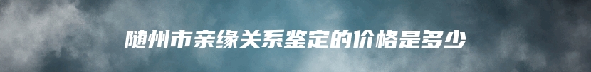 随州市亲缘关系鉴定的价格是多少