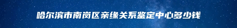 哈尔滨市南岗区亲缘关系鉴定中心多少钱