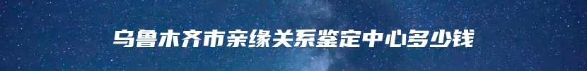 乌鲁木齐市亲缘关系鉴定中心多少钱