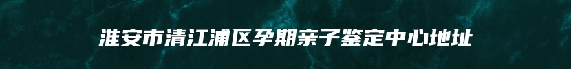 淮安市清江浦区孕期亲子鉴定中心地址