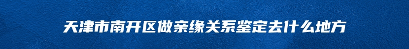 天津市南开区做亲缘关系鉴定去什么地方