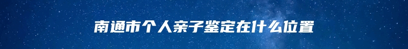 南通市个人亲子鉴定在什么位置