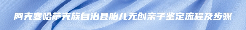 阿克塞哈萨克族自治县胎儿无创亲子鉴定流程及步骤