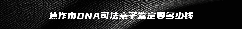 焦作市DNA司法亲子鉴定要多少钱