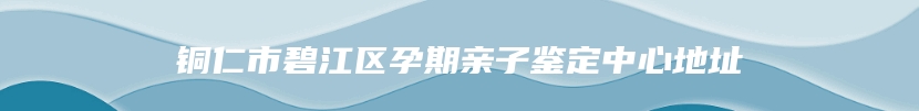 铜仁市碧江区孕期亲子鉴定中心地址