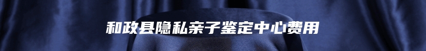 和政县隐私亲子鉴定中心费用