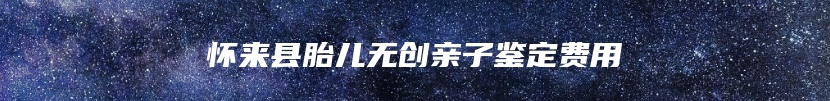 怀来县胎儿无创亲子鉴定费用