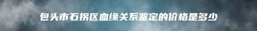 包头市石拐区血缘关系鉴定的价格是多少