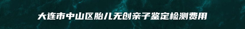 大连市中山区胎儿无创亲子鉴定检测费用