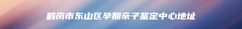 鹤岗市东山区孕期亲子鉴定中心地址