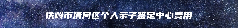 铁岭市清河区个人亲子鉴定中心费用
