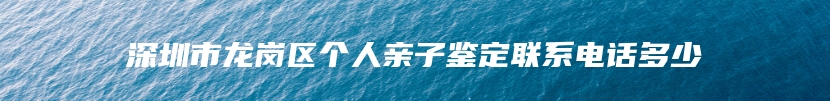 深圳市龙岗区个人亲子鉴定联系电话多少