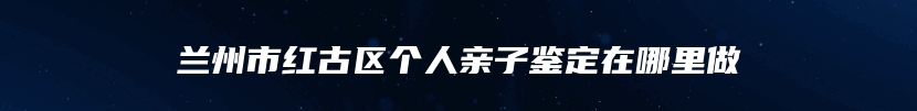 兰州市红古区个人亲子鉴定在哪里做