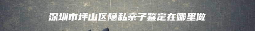 深圳市坪山区隐私亲子鉴定在哪里做