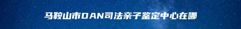 马鞍山市DAN司法亲子鉴定中心在哪