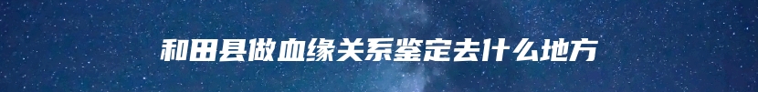 和田县做血缘关系鉴定去什么地方