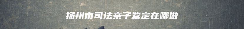 扬州市司法亲子鉴定在哪做