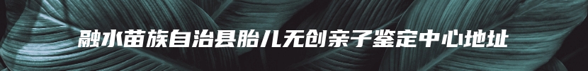 融水苗族自治县胎儿无创亲子鉴定中心地址