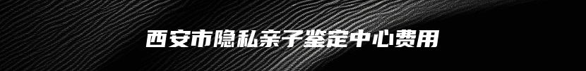 西安市隐私亲子鉴定中心费用