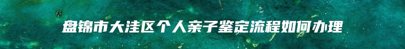 盘锦市大洼区个人亲子鉴定流程如何办理