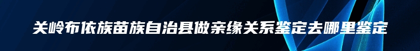 关岭布依族苗族自治县做亲缘关系鉴定去哪里鉴定