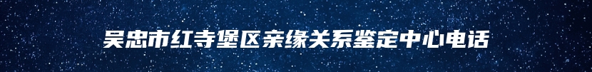 吴忠市红寺堡区亲缘关系鉴定中心电话