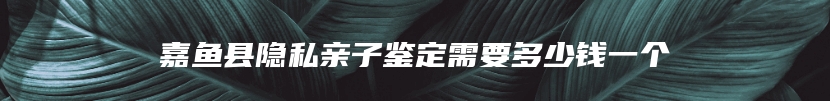 嘉鱼县隐私亲子鉴定需要多少钱一个
