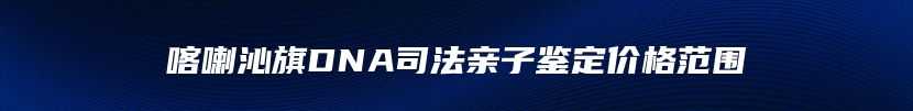 喀喇沁旗DNA司法亲子鉴定价格范围