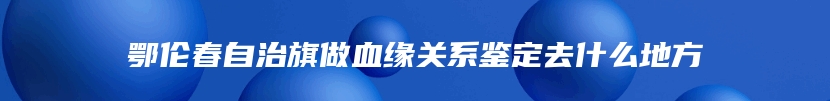 鄂伦春自治旗做血缘关系鉴定去什么地方