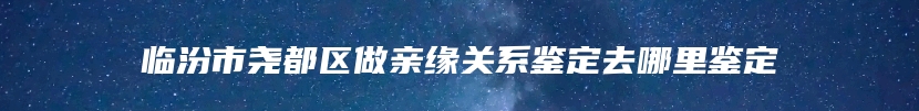 临汾市尧都区做亲缘关系鉴定去哪里鉴定